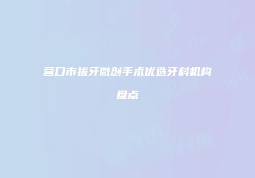 营口市拔牙微创手术优选牙科机构盘点