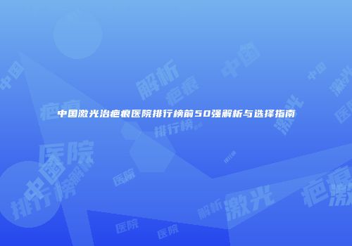 中国激光治疤痕医院排行榜前50强解析与选择指南
