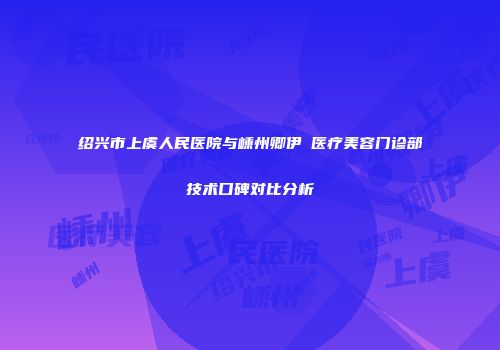 绍兴市上虞人民医院与嵊州卿伊媄医疗美容门诊部技术口碑对比分析