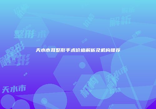 天水市耳整形手术价格解析及机构推荐