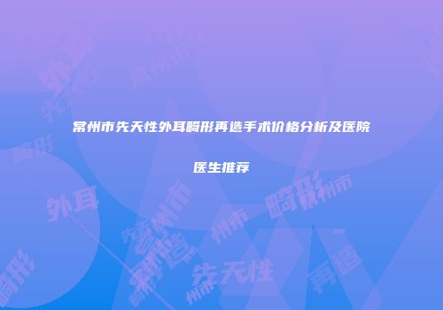 常州市先天性外耳畸形再造手术价格分析及医院医生推荐