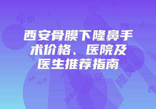 西安骨膜下隆鼻手术价格、医院及医生推荐指南