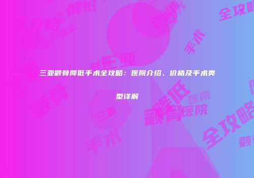 三亚颧骨降低手术全攻略：医院介绍、价格及手术类型详解