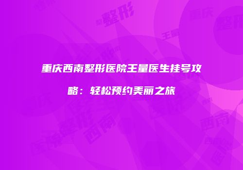 重庆西南整形医院王量医生挂号攻略：轻松预约美丽之旅