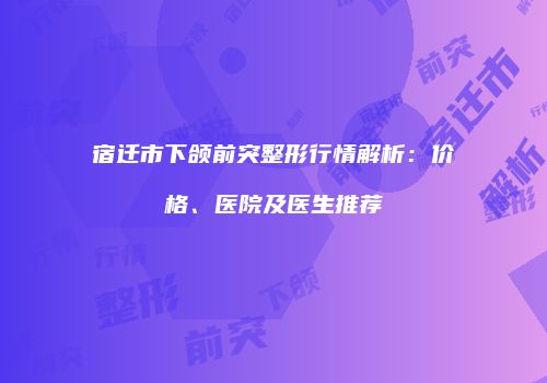 宿迁市下颌前突整形行情解析：价格、医院及医生推荐