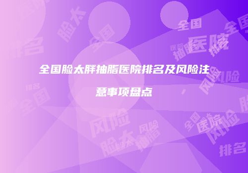 全国脸太胖抽脂医院排名及风险注意事项盘点