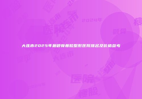 大连市2025年磨颧骨瘦脸整形医院排名及价格参考