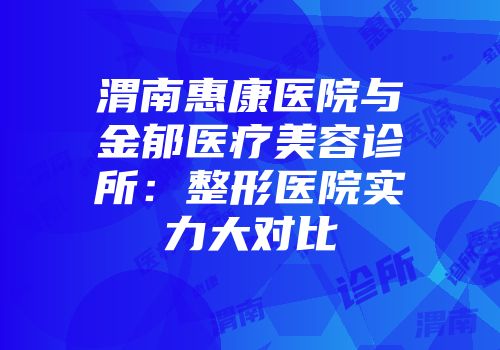 渭南惠康医院与金郁医疗美容诊所：整形医院实力大对比