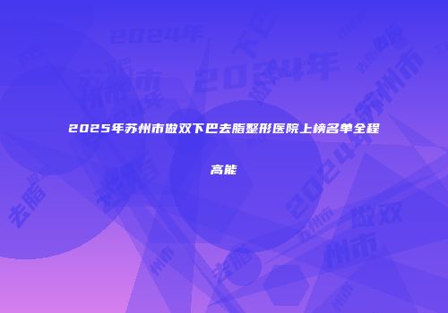 2025年苏州市做双下巴去脂整形医院上榜名单全程高能