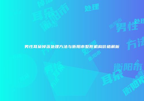 男性耳朵掉落处理方法与衡阳市整形机构价格解析