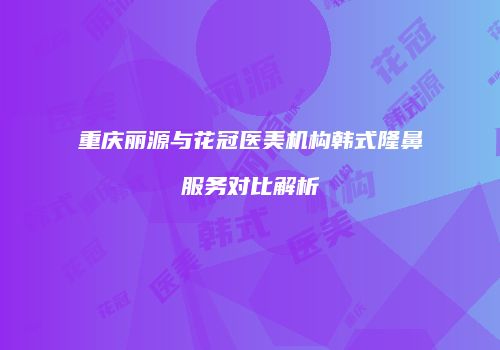 重庆丽源与花冠医美机构韩式隆鼻服务对比解析