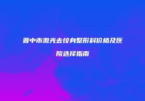 晋中市激光去纹身整形科价格及医院选择指南