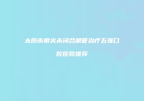 太原市根尖未闭合根管治疗五强口腔医院推荐