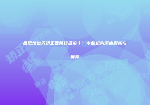 合肥地包天矫正医院排名前十：专业机构深度解析与推荐