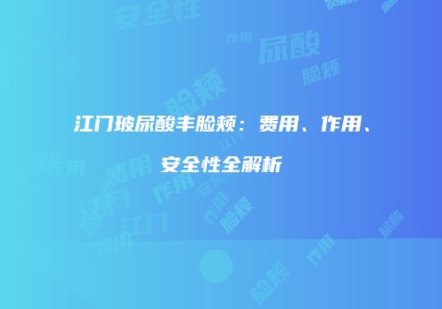 江门玻尿酸丰脸颊：费用、作用、安全性全解析