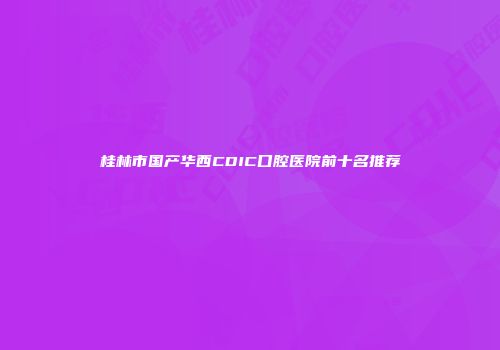 桂林市国产华西CDIC口腔医院前十名推荐