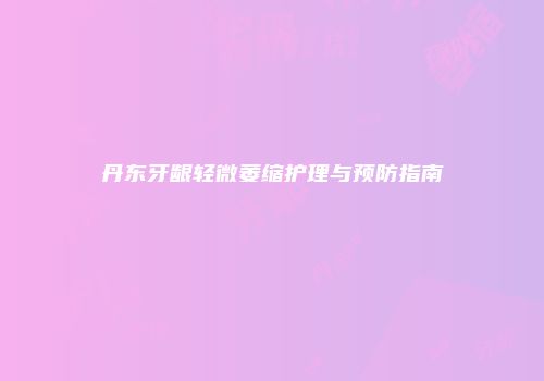 丹东牙龈轻微萎缩护理与预防指南