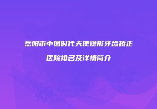 岳阳市中国时代天使隐形牙齿矫正医院排名及详情简介