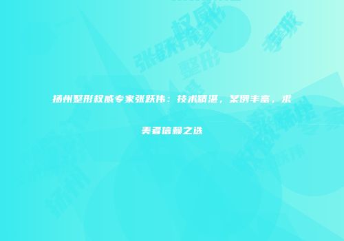 扬州整形权威专家张跃伟：技术精湛，案例丰富，求美者信赖之选