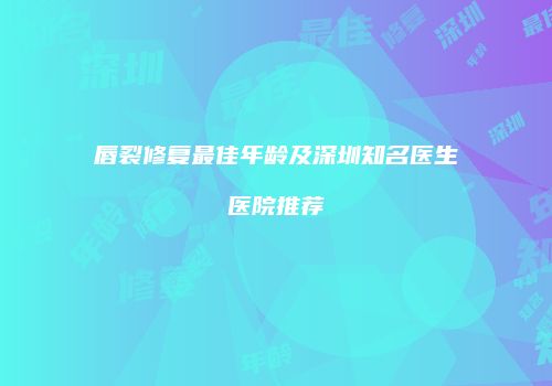 唇裂修复最佳年龄及深圳知名医生医院推荐