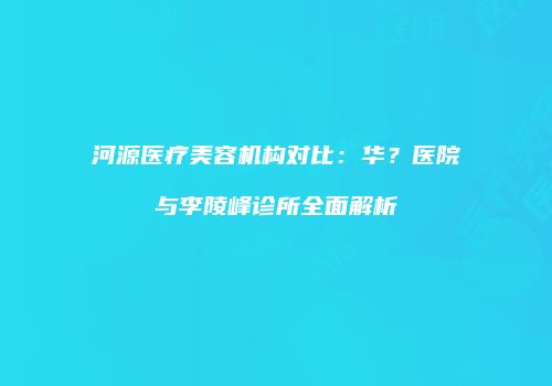河源医疗美容机构对比：华？医院与李陵峰诊所全面解析