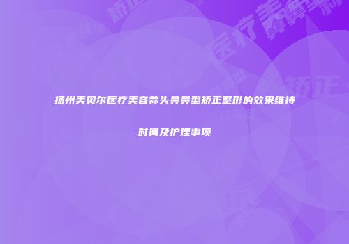扬州美贝尔医疗美容蒜头鼻鼻型矫正整形的效果维持时间及护理事项