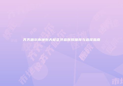 齐齐哈尔市地包天校正牙齿医院推荐与选择指南