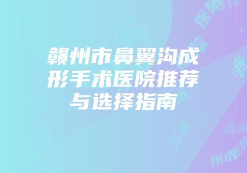 赣州市鼻翼沟成形手术医院推荐与选择指南