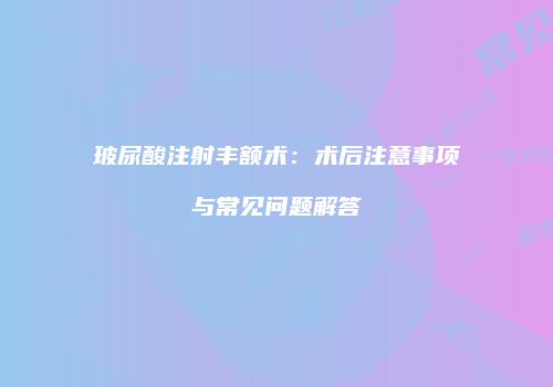 玻尿酸注射丰额术：术后注意事项与常见问题解答