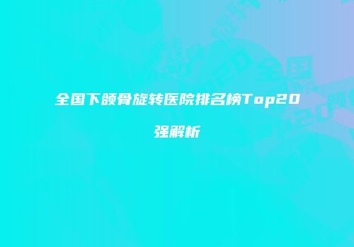 全国下颌骨旋转医院排名榜Top20强解析