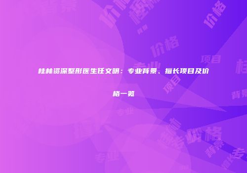 桂林资深整形医生任文明：专业背景、擅长项目及价格一览