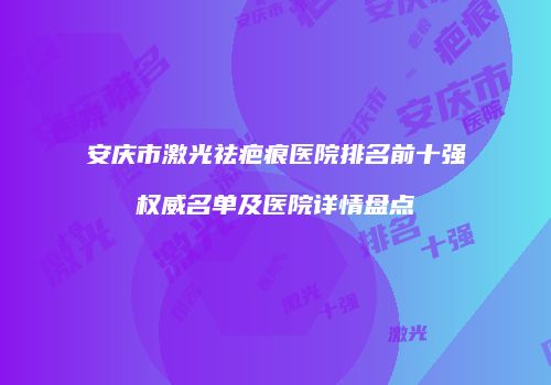 安庆市激光祛疤痕医院排名前十强权威名单及医院详情盘点