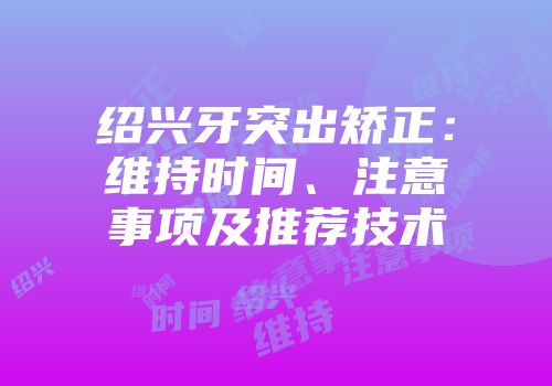 绍兴牙突出矫正：维持时间、注意事项及推荐技术