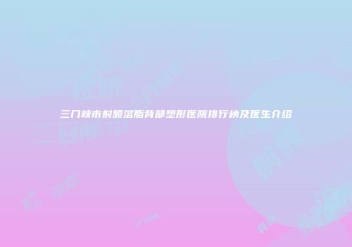 三门峡市射频溶脂背部塑形医院排行榜及医生介绍