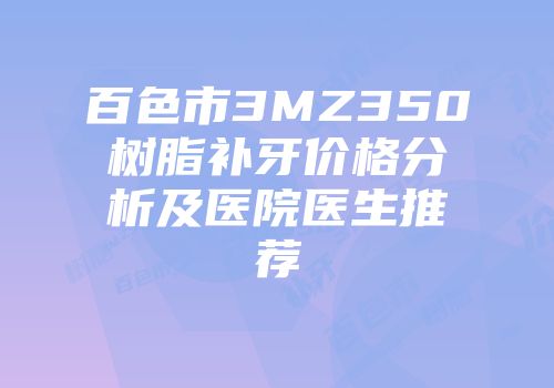 百色市3MZ350树脂补牙价格分析及医院医生推荐