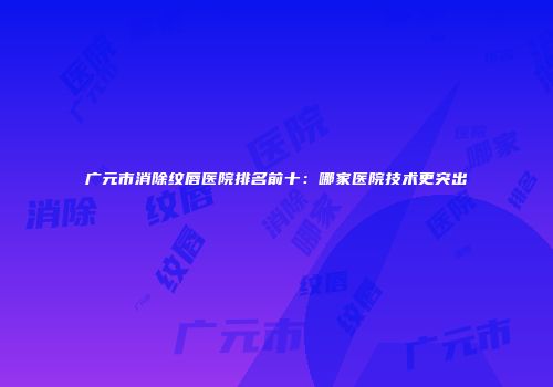 广元市消除纹唇医院排名前十：哪家医院技术更突出