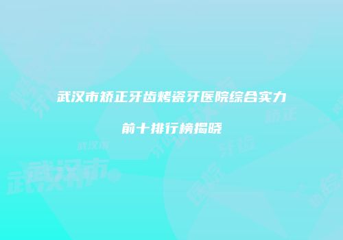 武汉市矫正牙齿烤瓷牙医院综合实力前十排行榜揭晓