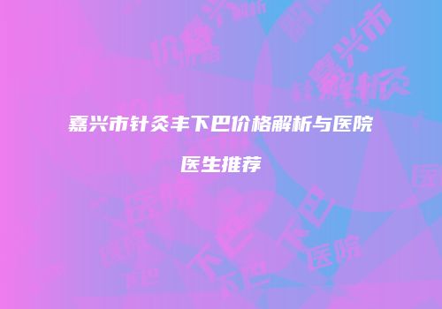 嘉兴市针灸丰下巴价格解析与医院医生推荐