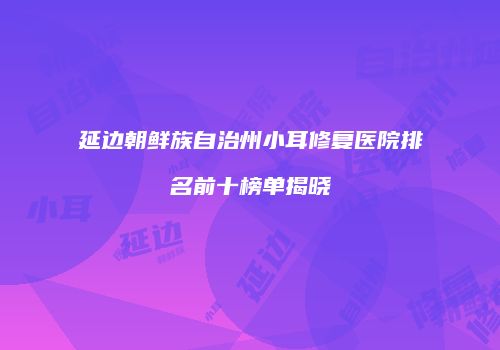 延边朝鲜族自治州小耳修复医院排名前十榜单揭晓