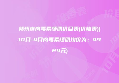赣州市肉毒素颏肌价目表(价格表)(10月-4月肉毒素颏肌均价为：4924元)