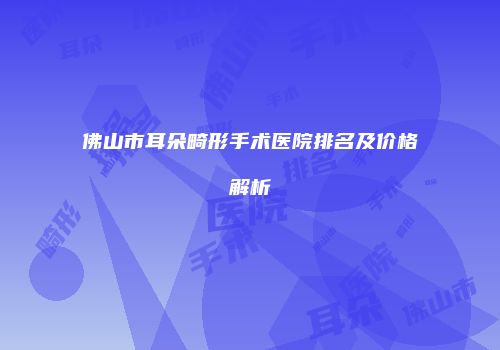 佛山市耳朵畸形手术医院排名及价格解析