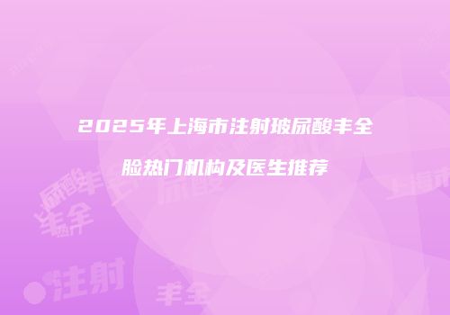 2025年上海市注射玻尿酸丰全脸热门机构及医生推荐