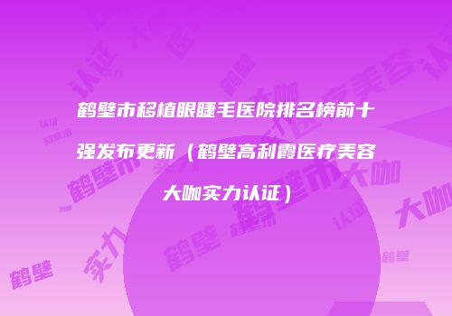 鹤壁市移植眼睫毛医院排名榜前十强发布更新（鹤壁高利霞医疗美容大咖实力认证）