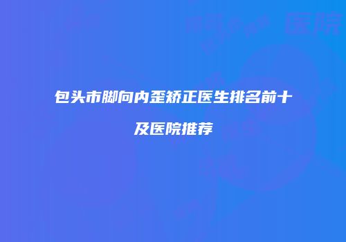 包头市脚向内歪矫正医生排名前十及医院推荐
