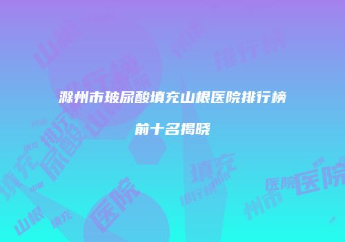 滁州市玻尿酸填充山根医院排行榜前十名揭晓