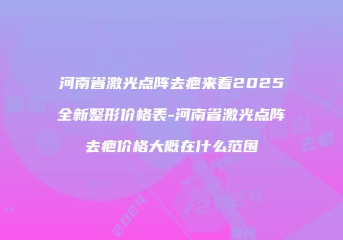 河南省激光点阵去疤来看2025全新整形价格表-河南省激光点阵去疤价格大概在什么范围