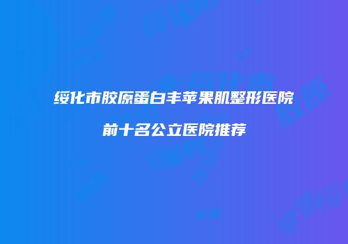 绥化市胶原蛋白丰苹果肌整形医院前十名公立医院推荐
