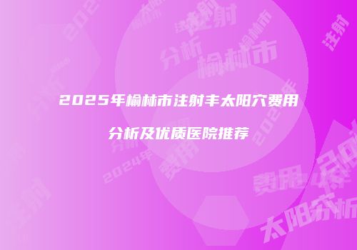 2025年榆林市注射丰太阳穴费用分析及优质医院推荐