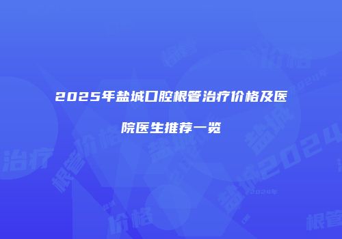 2025年盐城口腔根管治疗价格及医院医生推荐一览