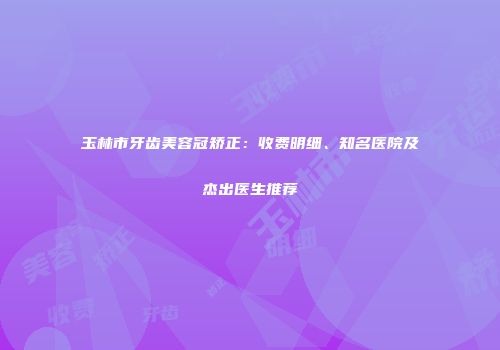 玉林市牙齿美容冠矫正：收费明细、知名医院及杰出医生推荐